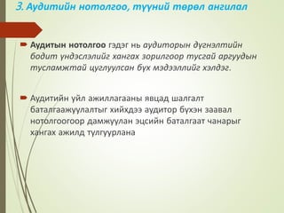 3. Аудитийн нотолгоо, түүний төрөл ангилал
 Аудитын нотолгоо гэдэг нь аудиторын дүгнэлтийн
бодит үндэслэлийг хангах зорилгоор тусгай аргуудын
тусламжтай цуглуулсан бүх мэдээллийг хэлдэг.
 Аудитийн уйл ажиллагааны явцад шалгалт
баталгаажуулалтыг хийхдээ аудитор бүхэн заавал
нотолгоогоор дамжуулан эцсийн баталгаат чанарыг
хангах ажилд тулгуурлана
 