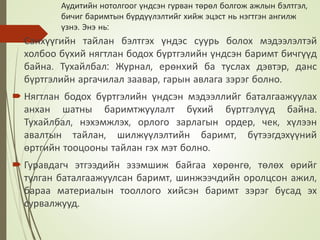 Аудитийн нотолгоог үндсэн гурван төрөл болгож ажлын бэлтгэл,
бичиг баримтын бүрдүүлэлтийг хийж эцэст нь нэгтгэн ангилж
үзнэ. Энэ нь:
 Санхүүгийн тайлан бэлтгэх үндэс суурь болох мэдээлэлтэй
холбоо бүхий нягтлан бодох бүртгэлийн үндсэн баримт бичгүүд
байна. Тухайлбал: Журнал, ерөнхий ба туслах дэвтэр, данс
бүртгэлийн аргачилал заавар, гарын авлага зэрэг болно.
 Нягтлан бодох бүртгэлийн үндсэн мэдээллийг баталгаажуулах
анхан шатны баримтжуулалт бүхий бүртгэлүүд байна.
Тухайлбал, нэхэмжлэх, орлого зарлагын ордер, чек, хүлээн
авалтын тайлан, шилжүүлэлтийн баримт, бүтээгдэхүүний
өртгийн тооцооны тайлан гэх мэт болно.
 Гуравдагч этгээдийн эзэмшиж байгаа хөрөнгө, төлөх өрийг
тулган баталгаажуулсан баримт, шинжээчдийн оролцсон ажил,
бараа материалын тооллого хийсэн баримт зэрэг бусад эх
сурвалжууд.
 