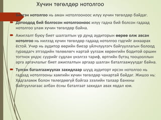 Хүчин төгөлдөр нотолгоо
 Бичгэн нотолгоо нь аман нотолгооноос илүу хучин төгөлдөр байдаг.
 Дотоодод бий болгосон нотолгооноос илүү гадна бий болсон гадаад
нотолгоо улам хүчин төгөлдөр байна.
 Ажиглалт буюу биет шалгалтын үр дүнд аудиторын өөрөө олж авсан
нотолгоо нь нилээд хүчин төгөлдөр гадаад нотолгоо гэдгийг анхаарах
ёстой. Учир нь аудитор өөрийн биеэр үйлчлуүлэгч байгууллагын болоод
гуравдагч этгээдийн төлөөлөгч нартай уулзаж хөрөнгийн бодитой оршин
тогтнох үндэс суурийг судлан үнэлгээ тариф, өртгийн бүтэц тооцооллын
арга аргачлалыг биет ажиглалтын аргаар шалган баталгаажуулдаг байна.
 Тулган баталгаажуулах захидлаар шууд аудиторт ирсэн нотолгоо нь
гадаад нотолгооны хамгийн хүчин төгөлдөр чанартай байдаг. Жишээ нь:
Хадгаламж болон төлөгдөөгүй байгаа зээлийн талаар банкны
байгууллагаас албан ёсны баталгаат захидал авах явдал юм.
 