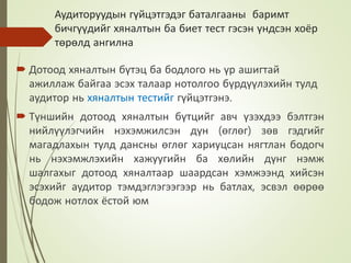 Аудиторуудын гүйцэтгэдэг баталгааны баримт
бичгүүдийг хяналтын ба биет тест гэсэн үндсэн хоёр
төрөлд ангилна
 Дотоод хяналтын бүтэц ба бодлого нь үр ашигтай
ажиллаж байгаа эсэх талаар нотолгоо бүрдүүлэхийн тулд
аудитор нь хяналтын тестийг гүйцэтгэнэ.
 Түншийн дотоод хяналтын бүтцийг авч үзэхдээ бэлтгэн
нийлүүлэгчийн нэхэмжилсэн дүн (өглөг) зөв гэдгийг
магадлахын тулд дансны өглөг хариуцсан нягтлан бодогч
нь нэхэмжлэхийн хажуугийн ба хөлийн дүнг нэмж
шалгахыг дотоод хяналтаар шаардсан хэмжээнд хийсэн
эсэхийг аудитор тэмдэглэгээгээр нь батлах, эсвэл өөрөө
бодож нотлох ёстой юм
 