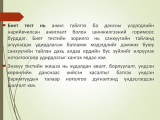  Биет тест нь ажил гүйлгээ ба дансны үлдэгдлийн
нарийвчилсан ажиглалт болон шинжилгээний горимоос
бүрддэг. Биет тестийн зорилго нь санхүүгийн тайланд
агуулагдах удирдлагын батламж мэдэгдлийг дэмжих буюу
санхүүгийн тайлан дахь алдаа ердийн бус зүйлийг илрүүлэх
нотолгоогоор удирдлагыг хангах явдал юм.
 Энэхүү тестийн жишээ нь худалдан авалт, борлуулалт, үндсэн
хөрөнгийн данснаас хийсэн хасалтыг батлах үндсэн
баримтуудын талаар нотолгоо дүгнэлтэнд үндэслэгдсэн
шалгалт юм.
 
