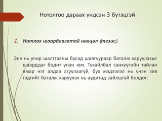 Нотолгоо дараах үндсэн 3 бүтэцтэй
1. Нотлох шаардлагатай нөхцөл (тезис).
Энэ нь учир шалтгааны бусад шалгуураар баталж харуулахыг
шаарддаг бодит үнэн юм. Тухайлбал санхүүгийн тайлан
ямар нэг алдаа агуулаагүй, бүх мэдээлэл нь үнэн зөв
гэдгийг баталж харуулах нь аудитад зайлшгүй болдог.
 