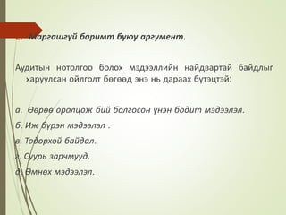 2. Маргашгүй баримт буюу аргумент.
Аудитын нотолгоо болох мэдээллийн найдвартай байдлыг
харуулсан ойлголт бөгөөд энэ нь дараах бүтэцтэй:
а. Өөрөө оролцож бий болгосон үнэн бодит мэдээлэл.
б. Иж бүрэн мэдээлэл .
в. Тодорхой байдал.
г. Суурь зарчмууд.
д. Өмнөх мэдээлэл.
 