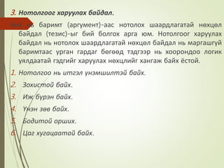 3. Нотолгоог харуулах байдал.
Энэ нь баримт (аргумент)-аас нотолох шаардлагатай нөхцөл
байдал (тезис)-ыг бий болгох арга юм. Нотолгоог харуулах
байдал нь нотолох шаардлагатай нөхцөл байдал нь маргашгүй
баримтаас урган гардаг бөгөөд тэдгээр нь хоорондоо логик
уялдаатай гэдгийг харуулах нөхцлийг хангаж байх ёстой.
1. Нотолгоо нь итгэл үнэмшилтэй байх.
2. Зохистой байх.
3. Иж бүрэн байх.
4. Үнэн зөв байх.
5. Бодитой орших.
6. Цаг хугацаатай байх.
 