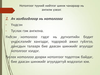 Нотолгоог түүний нийтлэг шинж чанараар нь
ангилж үзвэл:
1. Ач холбогдлоор нь нотолгоог
- Үндсэн
- Туслах гэж ангилна.
Үндсэн нотолгоо гэдэг нь дүгнэлтийн бодит
үндэслэлийг хангадаг, тодорхой ажил гүйлгээ,
дансдын талаарх бие даасан шинжийг агуулдаг
нотолгоог хэлдэг.
Туслах нотолгоо дээрхи нотолгоог тодотгож байдаг,
бие даасан шинжийг агуулдаггүй мэдээлэл юм.
 