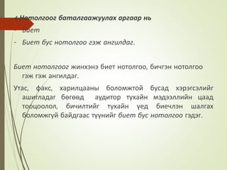 4. Нотолгоог баталгаажуулах аргаар нь
- Биет
- Биет бус нотолгоо гэж ангилдаг.
Биет нотолгоог жинхэнэ биет нотолгоо, бичгэн нотолгоо
гэж гэж ангилдаг.
Утас, факс, харилцааны боломжтой бусад хэрэгсэлийг
ашигладаг бөгөөд аудитор тухайн мэдээллийн цаад
тооцоолол, бичилтийг тухайн үед биечлэн шалгах
боломжгүй байдгаас түүнийг биет бус нотолгоо гэдэг.
 