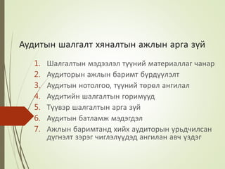 Аудитын шалгалт хяналтын ажлын арга зүй
1. Шалгалтын мэдээлэл түүний материаллаг чанар
2. Аудиторын ажлын баримт бүрдүүлэлт
3. Аудитын нотолгоо, түүний төрөл ангилал
4. Аудитийн шалгалтын горимууд
5. Түүвэр шалгалтын арга зүй
6. Аудитын батламж мэдэгдэл
7. Ажлын баримтанд хийх аудиторын урьдчилсан
дүгнэлт зэрэг чиглэлүүдэд ангилан авч үздэг
 