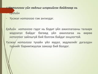 5. Нотолгоог үйл явдлыг илэрхийлэх байдлаар нь
- Ердийн
- Үүсмэл нотолгоо гэж ангилдаг.
Ердийн нотолгоо гэдэг нь бодит үйл ажиллагааны талаарх
мэдээлэл байдаг бөгөөд үйл ажиллагаа нь өөрөө
нотолгоог зайлшгүй бий болгож байдаг онцлогтой.
Үүсмэл нотолгоо тухайн үйл явдал, хөдлөлийг дагалдан
түүнийг баримтжуулах замаар бий болдог.
 