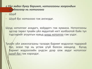 6. Үйл явдал буюу баримт, нотолгооны хоорондын
уялдаагаар нь нотолгоог
- Шууд
- Шууд бус нотолгоо гэж ангилдаг.
Шууд нотолгоог анхдагч, хоёрдогч гэж хуваана. Нотолгооны
эдгээр төрөл тухайн үйл явдалтай нягт холбоотой байх тул
тэдгээрийг агуулгын хувьд шууд нотолгоо гэж үздэг.
Тухайн үйл ажиллагааны талаарх баримт мэдээлэл тодорхой
бус, эсвэл тэр нь устаж үгүй болсон нөхцөлд бусад
баримт мэдээллийн үндсэн дээр олж авдаг нотолгоог
шууд бус гэж нэрэлдэг.
 