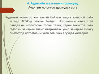 4. Аудитийн шалгалтын горимууд:
Аудитын нотолгоо цуглуулах арга
Аудитын нотолгоо хангалттай байхаас гадна зохистой байх
талаар АОУС-д заасан байдаг. Нотолгооны хангалттай
байдал нь нотолгооны тооны талыг, харин зохистой байх
гэдэг нь чанарын талыг илэрхийлэх учир чанарын энэхүү
ойлголтод нотолгооны үнэн зөв байх асуудал хамаарна.
 
