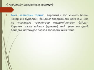 4. Аудитийн шалгалтын горимууд
1. Биет шалгалтын горим: Хөрөнгийн тоо хэмжээ болон
чанар иж бүрдлийн байдлыг тодорхойлох арга юм. Энэ
нь үндсэндээ тооллогоор тодорхойлогдож байдаг.
Хөрөнгө, ажил гүйлгээ (дансны) ний үнэн магадтай
байдлыг нотлохдоо заавал тооллого хийж үзнэ.
 