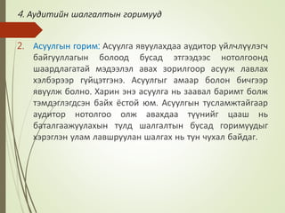 4. Аудитийн шалгалтын горимууд
2. Асуулгын горим: Асуулга явуулахдаа аудитор үйлчлүүлэгч
байгууллагын болоод бусад этгээдээс нотолгоонд
шаардлагатай мэдээлэл авах зорилгоор асууж лавлах
хэлбэрээр гүйцэтгэнэ. Асуулгыг амаар болон бичгээр
явуулж болно. Харин энэ асуулга нь заавал баримт болж
тэмдэглэгдсэн байх ёстой юм. Асуулгын тусламжтайгаар
аудитор нотолгоо олж авахдаа түүнийг цааш нь
баталгаажуулахын тулд шалгалтын бусад горимуудыг
хэрэглэн улам лавшруулан шалгах нь тун чухал байдаг.
 