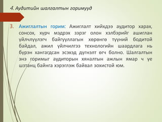 4. Аудитийн шалгалтын горимууд
3. Ажиглалтын горим: Ажиглалт хийхдээ аудитор харах,
сонсох, хүрч мэдрэх зэрэг олон хэлбэрийг ашиглан
үйлчлүүлэгч байгууллагын хөрөнгө түүний бодитой
байдал, ажил үйлчилгээ технологийн шаардлага нь
бүрэн хангагдсан эсэхэд дүгнэлт өгч болно. Шалгалтын
энэ горимыг аудиторын хяналтын ажлын ямар ч үе
шзтанц байнга хэрэглэж байвал зохистой юм.
 