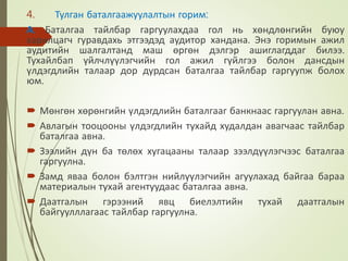 4. Тулган баталгаажуулалтын горим:
А. Баталгаа тайлбар гаргуулахдаа гол нь хөндлөнгийн буюу
харилцагч гуравдахь этгээдэд аудитор хандана. Энэ горимын ажил
аудитийн шалгалтанд маш өргөн дэлгэр ашиглагддаг билээ.
Тухайлбап үйлчлүүлэгчийн гол ажил гүйлгээ болон дансдын
үлдэгдлийн талаар дор дурдсан баталгаа тайлбар гаргуупж болох
юм.
 Мөнгөн хөрөнгийн үлдэгдлийн баталгааг банкнаас гаргуулан авна.
 Авлагын тооцооны үлдэгдлийн тухайд худалдан авагчаас тайлбар
баталгаа авна.
 Зээлийн дүн ба төлөх хугацааны талаар зээлдүүлэгчээс баталгаа
гаргуулна.
 Замд яваа болон бэлтгэн нийлүүлэгчийн агуулахад байгаа бараа
материалын тухай агентуудаас баталгаа авна.
 Даатгалын гэрээний явц биелэлтийн тухай даатгалын
байгуулллагаас тайлбар гаргуулна.
 