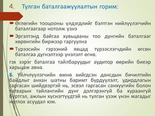4. Тулган баталгаажуулалтын горим:
Өглөгийн тооцооны үлдэгдлийг бэлтгэн нийлүүлэгчийн
баталгаагаар нотолж үзнэ
Эргэлтэнд байгаа хувьцааны тоо дүнгийн баталгааг
хөрөнгийн биржээр гаргуулна
Түрээсийн гэрээний явцад түрээслэгчдийн өгсөн
баталгаа дүгнэлтээр үнэлэлт өгнө.
гэх зэрэг баталгаа тайлбаруудыг аудитор өөрийн биеэр
харьцаж авна.
Б. Үйлчлүүлэгчийн өмнө хийгдсэн дансдын бичилтийн
байдлыг анхан шатны баримт бүрдүүлэлт, удирдлагын
гаргасан шийдвэртэй нь, эсвэл гаргасан санхүүгийн болон
татварын тайлангийн дүнг дэлгэрэнгүй ба хураангуй
бүртгэл, ажлын хүснэгтүүдтэй нь тулган үзэж үнэн магадыг
нотлох асуудал юм.
 