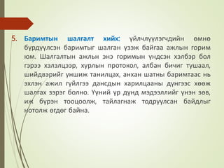 5. Баримтын шалгалт хийх: үйлчлүүлэгчдийн өмнө
бүрдүүлсэн баримтыг шалган үзэж байгаа ажлын горим
юм. Шалгалтын ажльн энэ горимын үндсэн хэлбэр бол
гэрээ хэлэлцээр, хурлын протокол, албан бичиг тушаал,
шийдвэрийг уншиж танилцах, анхан шатны баримтаас нь
эхлэн ажил гүйлгээ дансдын харилцааны дүнгээс хөөж
шалгах зэрэг болно. Үүний үр дүнд мэдээллийг үнэн зөв,
иж бүрэн тооцоолж, тайлагнаж тодруулсан байдлыг
нотолж өгдөг байна.
 