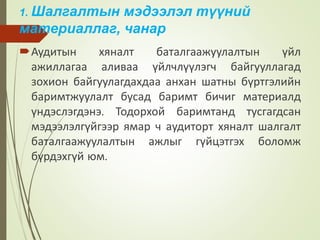 1. Шалгалтын мэдээлэл түүний
материаллаг, чанар
Аудитын хяналт баталгаажуулалтын үйл
ажиллагаа аливаа үйлчлүүлэгч байгууллагад
зохион байгуулагдахдаа анхан шатны бүртгэлийн
баримтжуулалт бусад баримт бичиг материалд
үндэслэгдэнэ. Тодорхой баримтанд тусгагдсан
мэдээлэлгүйгээр ямар ч аудиторт хяналт шалгалт
баталгаажуулалтын ажлыг гүйцэтгэх боломж
бүрдэхгүй юм.
 