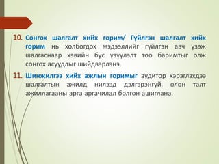 10. Сонгох шалгалт хийх горим/ Гүйлгэн шалгалт хийх
горим нь холбогдох мэдээллийг гүйлгэн авч үзэж
шалгаснаар хэвийн бус үзүүлэлт тоо баримтыг олж
сонгох асуудлыг шийдвэрлэнэ.
11. Шинжилгээ хийх ажлын горимыг аудитор хэрэглэхдээ
шалгалтын ажилд нилээд дэлгэрэнгүй, олон талт
ажиллагааны арга аргачилал болгон ашиглана.
 