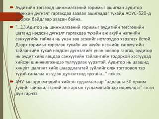  Аудитийн төгсгөлд шинжилгээний горимыг ашиглан аудитор
ерөнхий дүгнэлт гаргахдаа заавал ашигладаг тухайд АОУС-520-д
доорхи байдлаар заасан байна.
 "...13.Адитор нь шинжилгээний горимыг аудитийн төгсгөлийн
шатанд нэгдсэн дүгнэлт гаргахдаа тухайн аж ахуйн нэгжийн
санхүүгийн тайлан нь үнэн зөв эсэхийг нотлохдоо хэрэглэх ёстой.
Дээрх горимыг хэрэглэн тухайн аж ахуйн нэгжийн санхүүгийн
тайлангийн тухай нэгдсэн дүгнэлтийг үнэн зөвөөр гаргах, аудитор
нь аудит хийх явцдаа санхүүгийн тайлангийн тодорхой хэсгүүдэд
хийсэн шинжилгээндээ тулгуурлах үүрэгтэй. Аудитор нь цаашид
хяналт шалгалт хийх шаардлагатай зүйлийг олж тогтоовол тэр
тухай саналаа нэгдсэн дүгнэлтэнд тусгана..." гэжээ.
 АНУ-ын эрдэмтэдийн хийсэн судалгаагаар “алдааны 30 орчим
хувийг шинжилгээний энэ аргын тусламжтайгаар илрүүлдэг” гэсэн
дүн гарчээ.
 