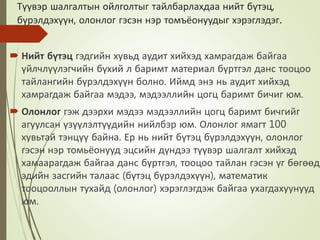 Түүвэр шалгалтын ойлголтыг тайлбарлахдаа нийт бүтэц,
бүрэлдэхүүн, олонлог гэсэн нэр томъёонуудыг хэрэглэдэг.
 Нийт бүтэц гэдгийн хувьд аудит хийхэд хамрагдаж байгаа
үйлчлүүлэгчийн бүхий л баримт материал бүртгэл данс тооцоо
тайлангийн бүрэлдэхүүн болно. Иймд энэ нь аудит хийхэд
хамрагдаж байгаа мэдээ, мэдээллийн цогц баримт бичиг юм.
 Олонлог гэж дээрхи мэдээ мэдээллийн цогц баримт бичгийг
агуулсан үзүүлэлтүүдийн нийлбэр юм. Олонлог ямагт 100
хувьтай тэнцүү байна. Ер нь нийт бүтэц бүрэлдэхүүн, олонлог
гэсэн нэр томьёонууд эцсийн дүндээ түүвэр шалгалт хийхэд
хамаарагдаж байгаа данс бүртгэл, тооцоо тайлан гэсэн үг бөгөөд
эдийн засгийн талаас (бүтэц бүрэлдэхүүн), математик
тооцооллын тухайд (олонлог) хэрэглэгдэж байгаа ухагдахуунууд
юм.
 