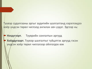 Түүвэр судалгааны аргыг аудитийн шалгалтанд хэрэглэхдээ
хоёр үндсэн төрөл чиглэлд ангилан авч үздэг. Эдгээр нь:
 Нэгдүгээрт. Түүврийн сонголтын аргууд
 Хоёрдугаарт. Түүвэр шалгалтыг гүйцэтгэх аргууд гэсэн
үндсэн хоёр төрөл чиглэлээр ойлгогдох юм
 
