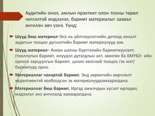 Аудитийн онол, ажлын практикт олон тооны төрөл
чиглэлтэй мэдээлэл, баримт материалыг заавал
ангилан авч үзнэ. Үүнд:
 Шууд биш материал-Энэ нь үйлчлүүлэгчийн дотоод хяналт
аудитын тооцоо дүгнэлтийн баримт материалууд юм.
 Шууд материал- Анхан шатны бүртгэлийн баримтжуулалт,
(тооллогын баримт, илүүдэл дутагдлын акт, мөнгөн ба БМҮБЗ- ийн
орлого зарцуулгын баримт, цалин хөлсний тооцоо гэх мэт)
баримтууд орно.
 Материаллаг чанартай баримт. Энд хөрөнгийн өөрчлөлт
хөдөлгөөнтэй холбогдсон эх материалуудхамаарагдана.
 Материаллаг биш баримт. Иргэд ажилчдын хүсэлт өргөдөл,
мэдээлэл энэ ангилалд хамаарагдана.
 