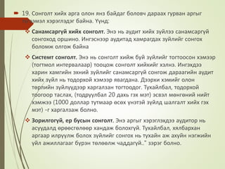  19. Сонголт хийх арга олон янз байдаг боловч дараах гурван аргыг
тугээмэл хэрэглэдэг байна. Үүнд:
 Санамсаргүй хийх сонголт. Энэ нь аудит хийх зүйлээ санамсаргүй
сонгоход оршино. Ингэснээр аудитад хамрагдах зуйлийг сонгох
боломж олгож байна
 Системт сонголт. Энэ нь сонголт хийж буй зүйлийг тогтоосон хэмээр
(тогтмол интервалаар) тооцож сонголт хийхийг хэлнэ. Ингэхдээ
харин хамгийн эхний зүйлийг санамсаргүй сонгож дараагийн аудит
хийх зүйл нь тодорхой хэмээр явагдана. Дээрхи хэмийг олон
төрлийн зуйлүүдээр харгалзан тогтоодог. Тухайлбал, тодорхой
тоогоор таслах, (тодруулбал 20 дахь гэх мэт) эсвэл мөнгөний нийт
хэмжээ (1000 доллар тутмаар өсөх үнэтэй зүйлд шалгалт хийх гэх
мэт) -г харгалзаж болно.
 Зорилгогүй, ер бусын сонголт. Энэ аргыг хэрэглэхдээ аудитор нь
асуудалд өрөөсгөлөөр хандаж болохгүй. Тухайлбал, хялбархан
аргаар илрүүлж болох зүйлийг сонгох нь тухайн аж ахуйн нэгжийн
үйл ажиллагааг бүрэн төлөөлж чаддагүй.." зэрэг болно.
 