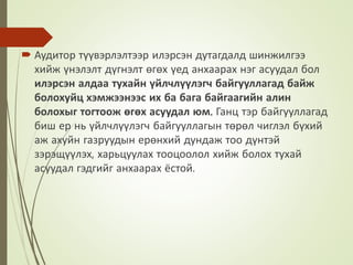  Аудитор түүвэрлэлтээр илэрсэн дутагдалд шинжилгээ
хийж үнэлэлт дүгнэлт өгөх үед анхаарах нэг асуудал бол
илэрсэн алдаа тухайн үйлчлүүлэгч байгууллагад байж
болохуйц хэмжээнээс их ба бага байгаагийн алин
болохыг тогтоож өгөх асуудал юм. Ганц тэр байгууллагад
биш ер нь үйлчлүүлэгч байгууллагын төрөл чиглэл бүхий
аж ахуйн газруудын ерөнхий дундаж тоо дүнтэй
зэрэщүүлэх, харьцуулах тооцоолол хийж болох тухай
асуудал гэдгийг анхаарах ёстой.
 