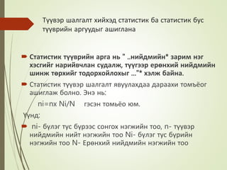 Түүвэр шалгалт хийхэд статистик ба статистик бус
түүврийн аргуудыг ашиглана
 Статистик түүврийн арга нь " ..нийдмийн* зарим нэг
хэсгийг нарийвчлан судалж, түүгээр ерөнхий нийдмийн
шинж төрхийг тодорхойлохыг ..."* хэлж байна.
 Статистик түүвэр шалгалт явуулахдаа дараахи томъёог
ашиглаж болно. Энэ нь:
ni=nx Ni/N гэсэн томьёо юм.
Үүнд:
 ni- бүлэг тус бүрээс сонгох нэгжийн тоо, n- түүвэр
нийдмийн нийт нэгжийн тоо Ni- бүлэг тус бүрийн
нэгжийн тоо N- Ерөнхий нийдмийн нэгжийн тоо
 
