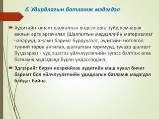 6. Удирдлагын батламж мэдэгдэл
 Аудитийн хяналт шалгалтын үндсэн арга зүйд хамаарах
ажлын арга аргачилал (Шалгалтын мэдээллийн материаллаг
чанарууд, ажлын баримт бүрдүүлэлт, аудитийн нотолгоо
түүний төрөл ангилал, шалгалтын горимууд, түүвэр шалгалт
бүгдээрээ) - ууд эцэстээ үйлчлүүлэгчийн зүгээс бэлтгэж өгөх
батламж мэдэгдэлд бүрэн үндэслэгдэнэ.
 Эдгээрийг бүрэн илэрхийлэх аудитийн маш чухал бичиг
баримт бол үйлчлүүлэгчийн удидлагын батламж мэдэгдэл
байдаг байна.
 