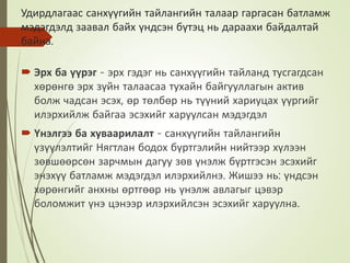 Удирдлагаас санхүүгийн тайлангийн талаар гаргасан батламж
мэдэгдэлд заавал байх үндсэн бүтэц нь дараахи байдалтай
байна.
 Эрх ба үүрэг - эрх гэдэг нь санхүүгийн тайланд тусгагдсан
хөрөнгө эрх зүйн талаасаа тухайн байгууллагын актив
болж чадсан эсэх, өр төлбөр нь түүний хариуцах үүргийг
илэрхийлж байгаа эсэхийг харуулсан мэдэгдэл
 Үнэлгээ ба хуваарилалт - санхүүгийн тайлангийн
үзүүлэлтийг Нягтлан бодох бүртгэлийн нийтээр хүлээн
зөвшөөрсөн зарчмын дагуу зөв үнэлж бүртгэсэн эсэхийг
энэхүү батламж мэдэгдэл илэрхийлнэ. Жишээ нь: үндсэн
хөрөнгийг анхны өртгөөр нь үнэлж авлагыг цэвэр
боломжит үнэ цэнээр илэрхийлсэн эсэхийг харуулна.
 
