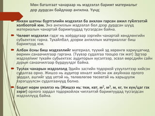 Мөн баталгаат чанараар нь мэдээлэл баримт материалыг
дор дурдсан байдлаар ангилна. Үүнд:
 Анхан шатны бүртгэлийн мэдээлэл ба анхлан гарсан ажил гүйлгээтэй
холбоотой юм. Энэ ангиллын мэдээлэл бол дээр дурдсан шууд
материалын чанартай баримтуудад тусгагдсан байна.
 Чөлөөт мэдээлэл гэдэг нь хоёрдугаар зэргийн чанартай хөндлөнгийн
субьектээс гарна. Тухайлбал, дээрхи ангиллын материаллаг биш
баримтууд юм.
 Албан ёсны биш мэдээллийг материал, түүхий эд хөрөнгө хариуцагчид
өөриин санаачилгаар гаргана. (Түүвэр судалгаа тооцоо гэх мэт) Эдгээр
мэдээллииг тухайн субьектээс аудиторын хүсэлтээр, эсвэл өөрсдийн сайн
дурын санаачилгаар бүрдүүлдэг байна.
 Туслах чанарын мэдээлэлд Эдийн засгийн тодорхой үзүүлэлтээр хийсэн
судалгаа орно. Жишээ нь аудитор хяналт хийсэн аж ахуйнхаа орлого
зардал, ашгийг урд үетэй нь, төлөвлөгөө төсөвтэй нь харьцуулж
зэрэгцүүлсэн судалгаанууд болно.
 Бодит норм үнэлгээ нь (Жишээ нь: ткм, квт, м2, м3, м, кг, тн хүн/цаг гэх
зэрэг) орлого зардал тодорхойлох чиглэлтэй баримтуудад тусгагдсан
мэдээллүүд байна.
 