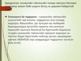 Удирдлагаас санхүүгийн тайлангийн талаар гаргасан батламж
мэдэгдэлд заавал байх үндсэн бүтэц нь дараахи байдалтай
байна.
 Толилуулга ба тодруулга - санхүүгийн тайлангийн
үзүүлэлтийг зөв ангилж, тодруулсан эсэх талаарх
мэдэгдэл. Жишээлбэл, урт хугацаат өр төлбөрийг
барагдуулахдаа эргэлтийн хөрөнгө гэж ангилсан
хөрөнгийг ашиглаж болохгүй ба бүртгэлийн бодлогын
талаарх санхүүгийн тайлангийн хавсралт мэдэгдэл нь
Нягтлан бодох бүртгэлийн нийтээр хүлээн зөвшөөрсөн
зарчим (НББНХЗЗ)-аар шаардагддаг тодруулгыг тусгасан
байх ёстой.
 