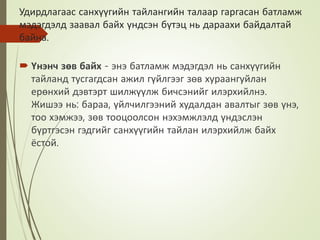 Удирдлагаас санхүүгийн тайлангийн талаар гаргасан батламж
мэдэгдэлд заавал байх үндсэн бүтэц нь дараахи байдалтай
байна.
 Үнэнч зөв байх - энэ батламж мэдэгдэл нь санхүүгийн
тайланд тусгагдсан ажил гүйлгээг зөв хураангуйлан
ерөнхий дэвтэрт шилжүүлж бичсэнийг илэрхийлнэ.
Жишээ нь: бараа, үйлчилгээний худалдан авалтыг зөв үнэ,
тоо хэмжээ, зөв тооцоолсон нэхэмжлэлд үндэслэн
бүртгэсэн гэдгийг санхүүгийн тайлан илэрхийлж байх
ёстой.
 