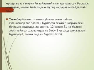 Удирдлагаас санхүүгийн тайлангийн талаар гаргасан батламж
мэдэгдэлд заавал байх үндсэн бүтэц нь дараахи байдалтай
байна.
 Тасалбар болголт - ажил гүйлгээг зохих тайлант
хугацаагаар зөв зааглан бүртгэсэн эсэхийг илэрхийлсэн
батламж мэдэгдэл. Жишээ нь: 12 сарын 31 нд болсон
ажил гүйлгээг дараа өдөр нь буюу 1 -р сард шилжүүлэн
бүртгэхгүй, өмнөх онд нь бүртгэх ёстой.
 