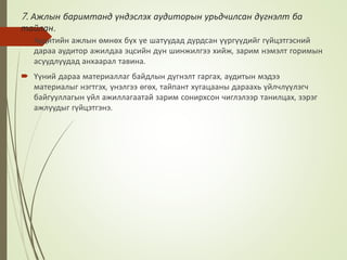 7. Ажлын баримтанд үндэслэх аудиторын урьдчилсан дүгнэлт ба
тайлан.
 Аудитийн ажлын өмнөх бүх үе шатуудад дурдсан үүргүүдийг гүйцэтгэсний
дараа аудитор ажилдаа эцсийн дүн шинжилгээ хийж, зарим нэмэлт горимын
асуудлуудад анхаарал тавина.
 Үүний дараа материаллаг байдлын дүгнэлт гаргах, аудитын мэдээ
материалыг нэгтгэх, үнэлгээ өгөх, тайпант хугацааны дараахь үйлчлүүлэгч
байгууллагын үйл ажиллагаатай зарим сонирхсон чиглэлээр танилцах, зэрэг
ажлуудыг гүйцэтгэнэ.
 