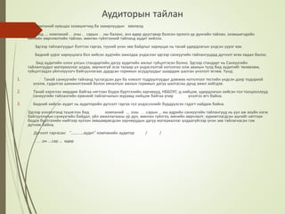 Аудиторын тайлан
.... компаний хувьцаа эзэмшигчид ба захирлуудын зөвлөлд
Бид .... компаний . . оны . . сарын . . ны баланс, энэ өдөр дуусгавар болсон орлого үр дүнгийн тайлан, эззмшигчдийн
өмчийн өөрчлөлтийн тайлан, мөнгөн гүйлгээний тайланд аудит хийлээ.
Эдгээр тайлангуудыг бэлтгэн гаргах, түүний үнэн зөв байдпыг хариуцах нь танай удирдлагын үндсэн үүрэг юм.
Бидний үүрэг хариуцлага бол хийсэн аудтийн ажилдаа үндэслэн эдгээр санхүүгийн тайлангуудад дүгнэлт өгөх явдал билээ.
Бид аудитийн олон улсын стандартийн дагуу аудитийн ажлыг гүйцэтгэсэн болно. Эдгээр стандарт нь Санхүүгийн
тайлангуудыг материаллаг алдаа, зөрчилгүй эсэх талаар ул үндэслэлтэй нотолгоо олж авахын тулд бид аудитийг төлөвлөж,
гүйцэтгэхдээ үйлчлүүлэгч байгууллагаас дурдсан горимын асуудлуудыг шаардаж шалган үнэлэлт өглөө. Үүнд:
1. Танай санхүүгийн тайланд тусгагдсан дүн ба нэмэлт тодруулгуудыг дэмжих нотолгоог тестийн үндсэн дээр тодорхой
үнэлж, судалгаа шинжилгээний болон хяналтын ажлын горимын дагуу шалгасны дүнд ажил хийгдэв.
2. Танай хэрэглэн мөрдөж байгаа нягтлан бодох бүртгэлийн зарчмууд, НББОУС-д нийцэж, удирдлагын хийсэн гол тооцооллууд
санхүүгийн тайлангийн ерөнхий тайлагналын журамд нийцэж байгаа учир үнэлгээ өгч байна.
3. Бидний хийсэн аудит нь аудиторийн дүгнэлт гаргах гол үндэслэлийг бүрдүүлсэн гэдэгт найдаж байна.
Эдгээр үнэлэлтэнд түшиглэн бид компаний .... оны . . .сарын ... ны өдрийн санхүүгийн тайлангууд нь уул аж ахуйн нэгж
байгууллагын санхүүгийн байдал, үйл ажиллагааны үр дүн, мөнгөн гүйлгээ, өмчийн өөрчлөлт, хуримтлагдсан ашгийг нягтлан
бодох бүртгэлийн нийтээр хүлээн зөвшөөрөгдсөн зарчмуудын дагуу материаллаг алдаагүйгээр үнэн зөв тайлагнасан гэж
дүгнэж байна.
Дүгнэлт гаргасан: “.............аудит" компанийн аудитор / /
. . . .он ....сар ... өдөр
 