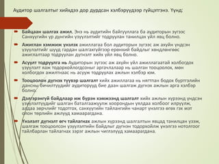 Аудитор шалгалтыг хийхдээ дор дурдсан хэлбэрүүдээр гүйцэтгэнэ. Үүнд:
 Байцаан шалгах ажил. Энэ нь аудитийн байгууллага ба аудиторын зүгээс
Санхүүгийн үр дүнгийн үзүүлэлтийг тодруулан танилцах үйл явц болно.
 Ажиглан хэмжиж үнэлэх ажиллагаа бол аудиторын зүгээс аж ахуйн үндсэн
үзүүлэлтийг шууд гардан шалгахгүйгээр ерөнхий байдлыг хөндлөнгөөс
ажиглалтаар тодруулан дүгнэлт хийх үйл явц болно.
 Асуулт тодруулга нь Аудиторын зүгээс аж ахуйн үйл ажиллагаатай холбогдох
үзүүлэлт яаж тодорхойлогдсоныг аргачлалаар нь шалган тооцоолох, мөн
холбогдох ажилтнаас нь асууж тодруулах ажлын хэлбэр юм.
 Тооцоолон дүгнэх түүвэр шалгалт хийх ажиллагаа нь нягтпан бодох бүртгэлийн
дансны бичилтүүдийг аудиторууд бие даан шалгаж дүгнэх ажлын арга хэлбэр
болно.
 Дэлгэрэнгүй байдлаар иж бүрэн хэмжээнд шалгалт хийх ажлын хүрээнд үндсэн
үзүүлэлтүүдийг шалган баталгаажуулж хоорондын уялдаа холбоог илрүүлж,
алдаа зөрчлийг тодотгох, санхүүгийн тайлангийн чанарт үнэлгээ өгөх гэх мэт
олон төрлийн ажлууд хамаарагдана.
 Үнэлэлт дүгнэлт өгч тайлагнах ажлын хүрээнд шалгалтын явцад танилцан үзэж,
шалгаж тооцоолсон үзүүлэлтийн байдлыг дүгнэн тодорхойлж үнэлгээ нотолгоог
тайлбарлан тайлагнах зэрэг ажлын чиглэлүүд хамаарагдана.
 