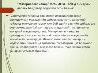 "Материаллаг чанар" гэсэн АОУС-320-д энэ тухай
дараах байдлаар тодорхойлсон байна:
 "Санхүүгийн тайланд зөрчилтэй илэрхийлсэн эсвэл
орхигдуулсан мэдээллийн улмаас хэрэглэгч, санхүүгийн
тайланд тулгуурлан гаргах гэж буй эдийн засгийн шийдвэрээ
өөрчлөхөд хүрч байвал тэдгээр мэдээллийг материаллаг
чанартай мэдээллүүд гэнэ. Материаллаг чанар нь
орхигдуулсан эсвэл зөрчилтэй илэрхийлсэн мэдээллийн
хэмжээнээс хамаардаг. Иймээс материаллаг чанар нь
мэдээллийн хэмжээнд тогтоосон тасалбарын цэг болохоос
биш ач холбогдолтой мэдээлэл байхын тулд хангах ёстой
чанарын үзүүлэлт биш юм".
 