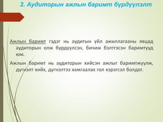 2. Аудиторын ажлын баримт бүрдүүлэлт
Ажлын баримт гэдэг нь аудитын үйл ажиллагааны явцад
аудиторын олж бүрдүүлсэн, бичиж бэлтгэсэн баримтууд
юм.
Ажлын баримт нь аудиторын хийсэн ажлыг баримтжуулж,
дүгнэлт хийх, дүгнэлтээ хамгаалах гол хэрэгсэл болдог.
 
