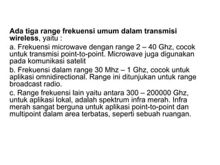 Ada tiga range frekuensi umum dalam transmisi 
wireless, yaitu : 
a. Frekuensi microwave dengan range 2 – 40 Ghz, cocok 
untuk transmisi point-to-point. Microwave juga digunakan 
pada komunikasi satelit 
b. Frekuensi dalam range 30 Mhz – 1 Ghz, cocok untuk 
aplikasi omnidirectional. Range ini ditunjukan untuk range 
broadcast radio. 
c. Range frekuensi lain yaitu antara 300 – 200000 Ghz, 
untuk aplikasi lokal, adalah spektrum infra merah. Infra 
merah sangat berguna untuk aplikasi point-to-point dan 
multipoint dalam area terbatas, seperti sebuah ruangan. 
 