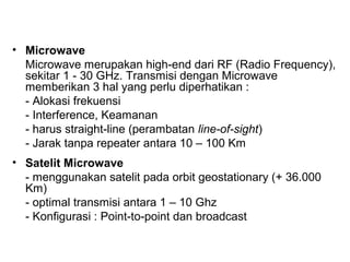 • Microwave 
Microwave merupakan high-end dari RF (Radio Frequency), 
sekitar 1 - 30 GHz. Transmisi dengan Microwave 
memberikan 3 hal yang perlu diperhatikan : 
- Alokasi frekuensi 
- Interference, Keamanan 
- harus straight-line (perambatan line-of-sight) 
- Jarak tanpa repeater antara 10 – 100 Km 
• Satelit Microwave 
- menggunakan satelit pada orbit geostationary (+ 36.000 
Km) 
- optimal transmisi antara 1 – 10 Ghz 
- Konfigurasi : Point-to-point dan broadcast 
 