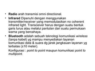 • Radio arah transmisi omni directional. 
• Infrared Dipenuhi dengan menggunakan 
transmitter/receiver yang memodulasikan no coherent 
infrared light. Transceiver harus dengan suatu bentuk 
garis lurus atau melalui pantulan dari suatu permukaan 
warna yang bercahaya. 
• Bluetooth adalah sebuah teknologi komunikasi wireless 
(tanpa kabel) yg mampu menyediakan layanan 
komunikasi data & suara dg jarak jangkauan layanan yg 
terbatas (±10 meter). 
Konfigurasi : point to point maupun komunikasi point to 
multipoint. 
 