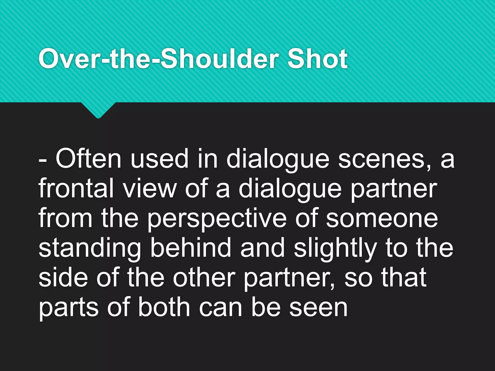 Over-the-Shoulder Shot
- Often used in dialogue scenes, a
frontal view of a dialogue partner
from the perspective of someone
standing behind and slightly to the
side of the other partner, so that
parts of both can be seen
 
