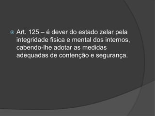    Art. 125 – é dever do estado zelar pela
    integridade fisica e mental dos internos,
    cabendo-lhe adotar as medidas
    adequadas de contenção e segurança.
 