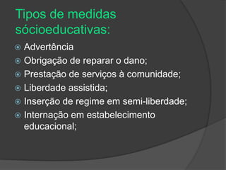 Tipos de medidas
sócioeducativas:
 Advertência
 Obrigação de reparar o dano;
 Prestação de serviços à comunidade;
 Liberdade assistida;
 Inserção de regime em semi-liberdade;
 Internação em estabelecimento
  educacional;
 