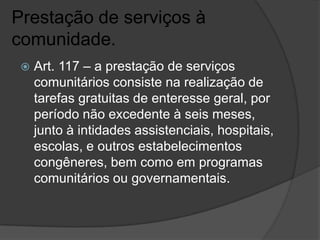 Prestação de serviços à
comunidade.
    Art. 117 – a prestação de serviços
     comunitários consiste na realização de
     tarefas gratuitas de enteresse geral, por
     período não excedente à seis meses,
     junto à intidades assistenciais, hospitais,
     escolas, e outros estabelecimentos
     congêneres, bem como em programas
     comunitários ou governamentais.
 