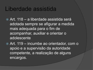 Liberdade assistida
 Art. 118 – a liberdade assistida será
  adotada sempre se afigurar a medida
  mais adequada para o fim de
  acompanhar, auxiliar e orientar o
  adolescente
 Art. 119 – incumbe ao orientador, com o
  apoio e a supervisão da autoridade
  competente, a realização de alguns
  encargos.
 