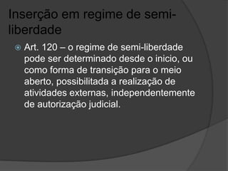 Inserção em regime de semi-
liberdade
    Art. 120 – o regime de semi-liberdade
     pode ser determinado desde o inicio, ou
     como forma de transição para o meio
     aberto, possibilitada a realização de
     atividades externas, independentemente
     de autorização judicial.
 