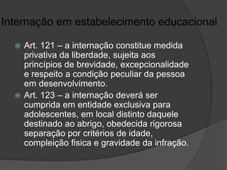 Internação em estabelecimento educacional

   Art. 121 – a internação constitue medida
    privativa da liberdade, sujeita aos
    princípios de brevidade, excepcionalidade
    e respeito a condição peculiar da pessoa
    em desenvolvimento.
   Art. 123 – a internação deverá ser
    cumprida em entidade exclusiva para
    adolescentes, em local distinto daquele
    destinado ao abrigo, obedecida rigorosa
    separação por critérios de idade,
    compleição fisica e gravidade da infração.
 
